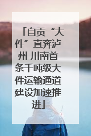 自贡“大件”直奔泸州 川南首条千吨级大件运输通道建设加速推进