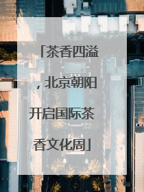 茶香四溢，北京朝阳开启国际茶香文化周