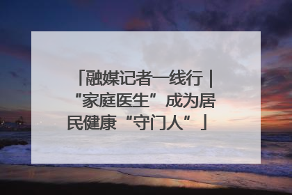 融媒记者一线行｜“家庭医生”成为居民健康“守门人”
