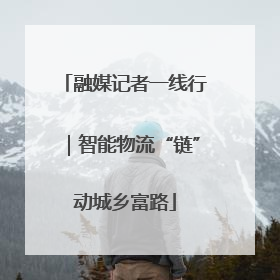 融媒记者一线行|智能物流“链”动城乡富路