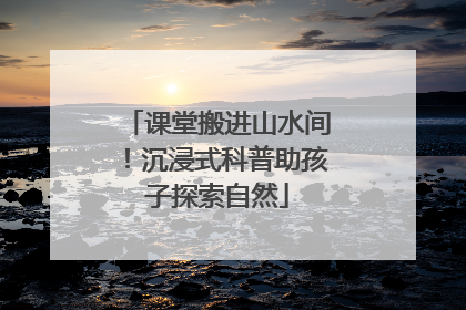 课堂搬进山水间！沉浸式科普助孩子探索自然