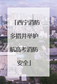 西宁消防多措并举护航高考消防安全