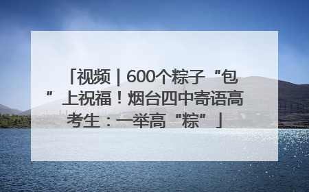 视频｜600个粽子“包”上祝福！烟台四中寄语高考生：一举高“粽”