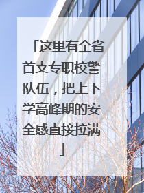 这里有全省首支专职校警队伍，把上下学高峰期的安全感直接拉满