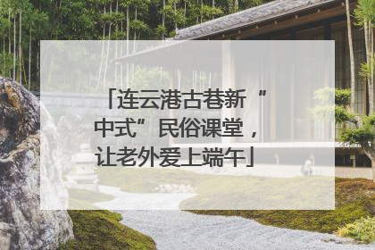 连云港古巷新“中式”民俗课堂，让老外爱上端午