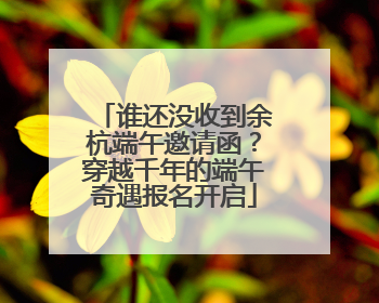 谁还没收到余杭端午邀请函？穿越千年的端午奇遇报名开启