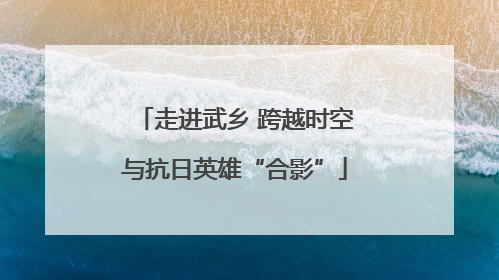 走进武乡 跨越时空与抗日英雄“合影”