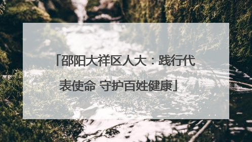 邵阳大祥区人大：践行代表使命 守护百姓健康