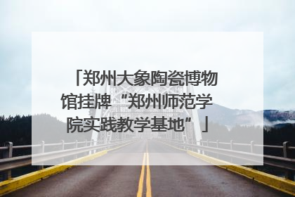 郑州大象陶瓷博物馆挂牌“郑州师范学院实践教学基地”