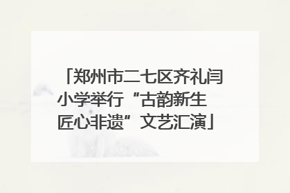 郑州市二七区齐礼闫小学举行“古韵新生 匠心非遗”文艺汇演