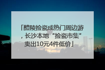 醴陵捡瓷成热门周边游，长沙本地“捡瓷市集”卖出10元4件低价