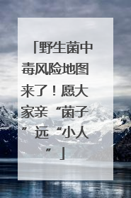 野生菌中毒风险地图来了！愿大家亲“菌子”远“小人”