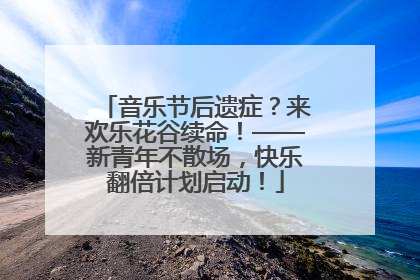 音乐节后遗症？来欢乐花谷续命！——新青年不散场，快乐翻倍计划启动！
