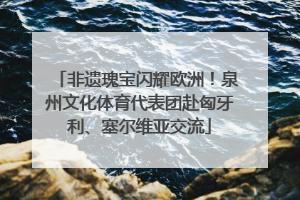 非遗瑰宝闪耀欧洲！泉州文化体育代表团赴匈牙利、塞尔维亚交流