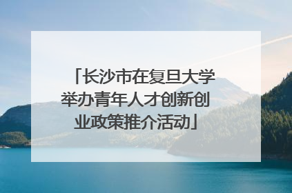 长沙市在复旦大学举办青年人才创新创业政策推介活动