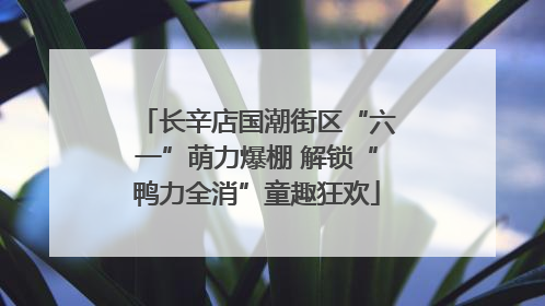 长辛店国潮街区“六一”萌力爆棚 解锁“鸭力全消”童趣狂欢