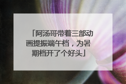 阿汤哥带着三部动画提振端午档，为暑期档开了个好头