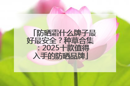 防晒霜什么牌子最好最安全？种草合集：2025十款值得入手的防晒品牌