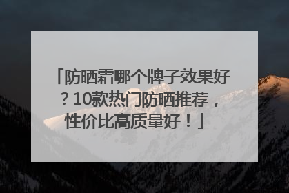 防晒霜哪个牌子效果好？10款热门防晒推荐，性价比高质量好！