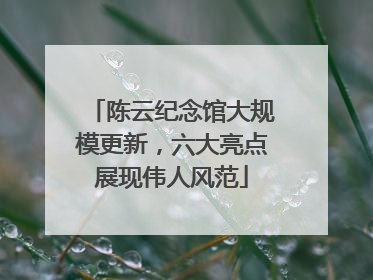 陈云纪念馆大规模更新，六大亮点展现伟人风范