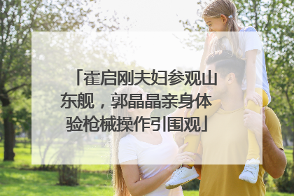 霍启刚夫妇参观山东舰，郭晶晶亲身体验枪械操作引围观