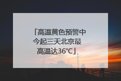 高温黄色预警中 今起三天北京最高温达36℃