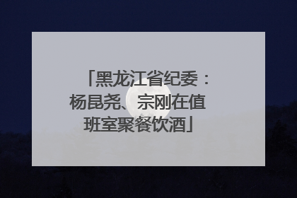 黑龙江省纪委：杨昆尧、宗刚在值班室聚餐饮酒
