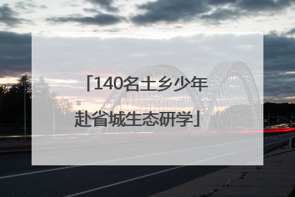 140名土乡少年赴省城生态研学