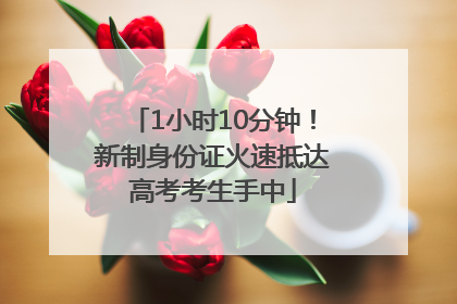 1小时10分钟！新制身份证火速抵达高考考生手中