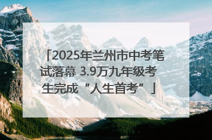 2025年兰州市中考笔试落幕 3.9万九年级考生完成“人生首考”