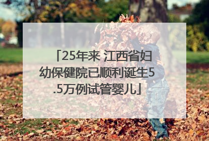 25年来 江西省妇幼保健院已顺利诞生5.5万例试管婴儿