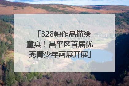 328幅作品描绘童真！昌平区首届优秀青少年画展开展