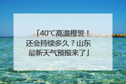 40℃高温橙警！还会持续多久？山东最新天气预报来了