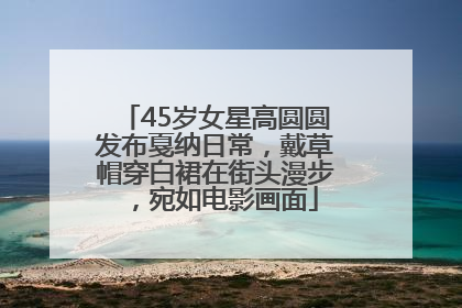 45岁女星高圆圆发布戛纳日常，戴草帽穿白裙在街头漫步，宛如电影画面